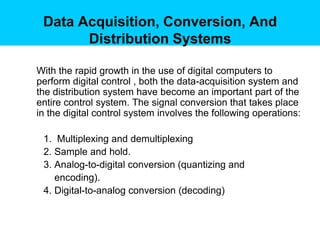 Data Acquisition, Conversion, And
       Distribution Systems

With the rapid growth in the use of digital computers to
perform digital control , both the data-acquisition system and
the distribution system have become an important part of the
entire control system. The signal conversion that takes place
in the digital control system involves the following operations:

 1. Multiplexing and demultiplexing
 2. Sample and hold.
 3. Analog-to-digital conversion (quantizing and
    encoding).
 4. Digital-to-analog conversion (decoding)
 