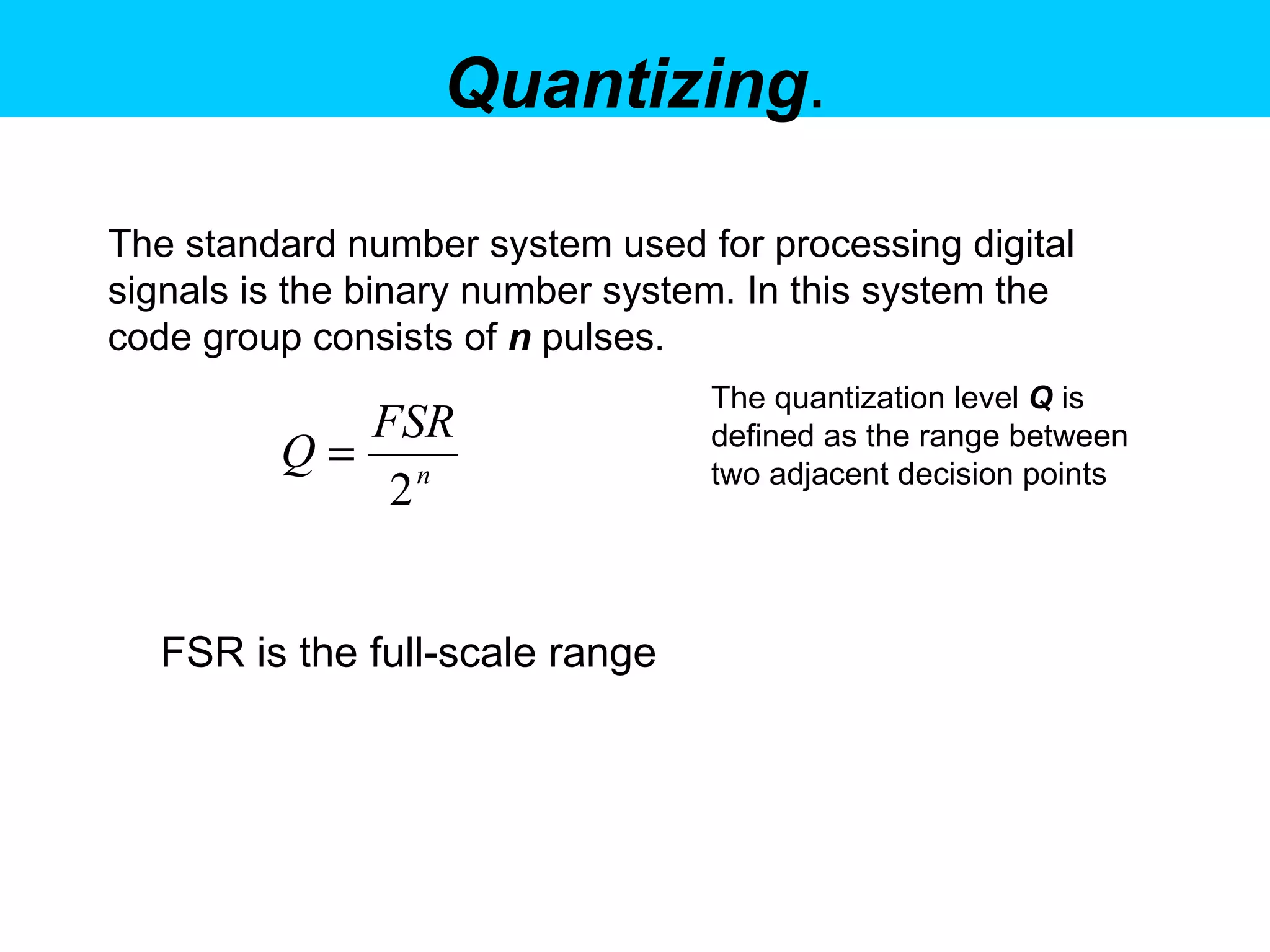Quantizing . The standard number system used for processing digital signals is the binary number system. In this system the code group consists of  n   pulses.   FSR is the full-scale range  The quantization level  Q  is defined as the range between two adjacent decision points  