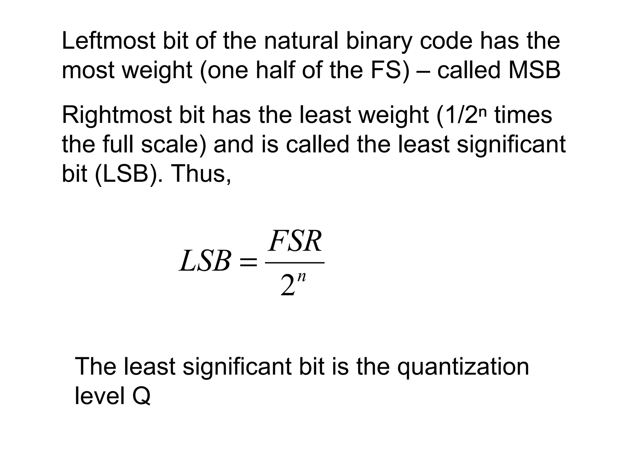 Leftmost bit of the natural binary code has the most weight (one half of the FS) – called MSB Rightmost bit has the least weight (1/2ⁿ times the full scale) and is called   the least significant bit (LSB). Thus,  The least significant bit is the quantization level Q 