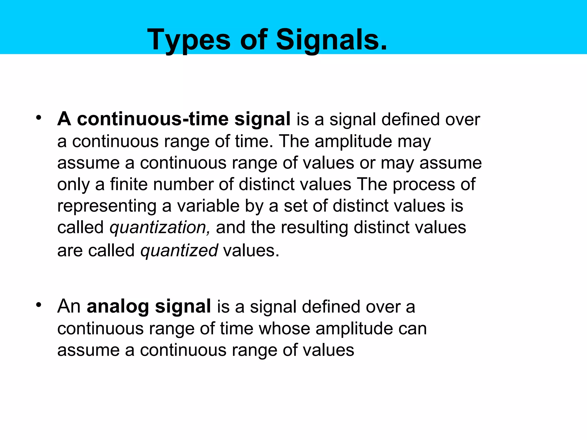 Types of Signals. A continuous-time signal   is a signal defined over a continuous range of time. The amplitude may assume a continuous range of values or may assume only a finite number of distinct values The process of representing a variable by a set of distinct values is called  quantization,  and the resulting distinct values are called  quantized  values.   An  analog signal   is a signal defined over a continuous range of time whose amplitude can assume a continuous range of values  