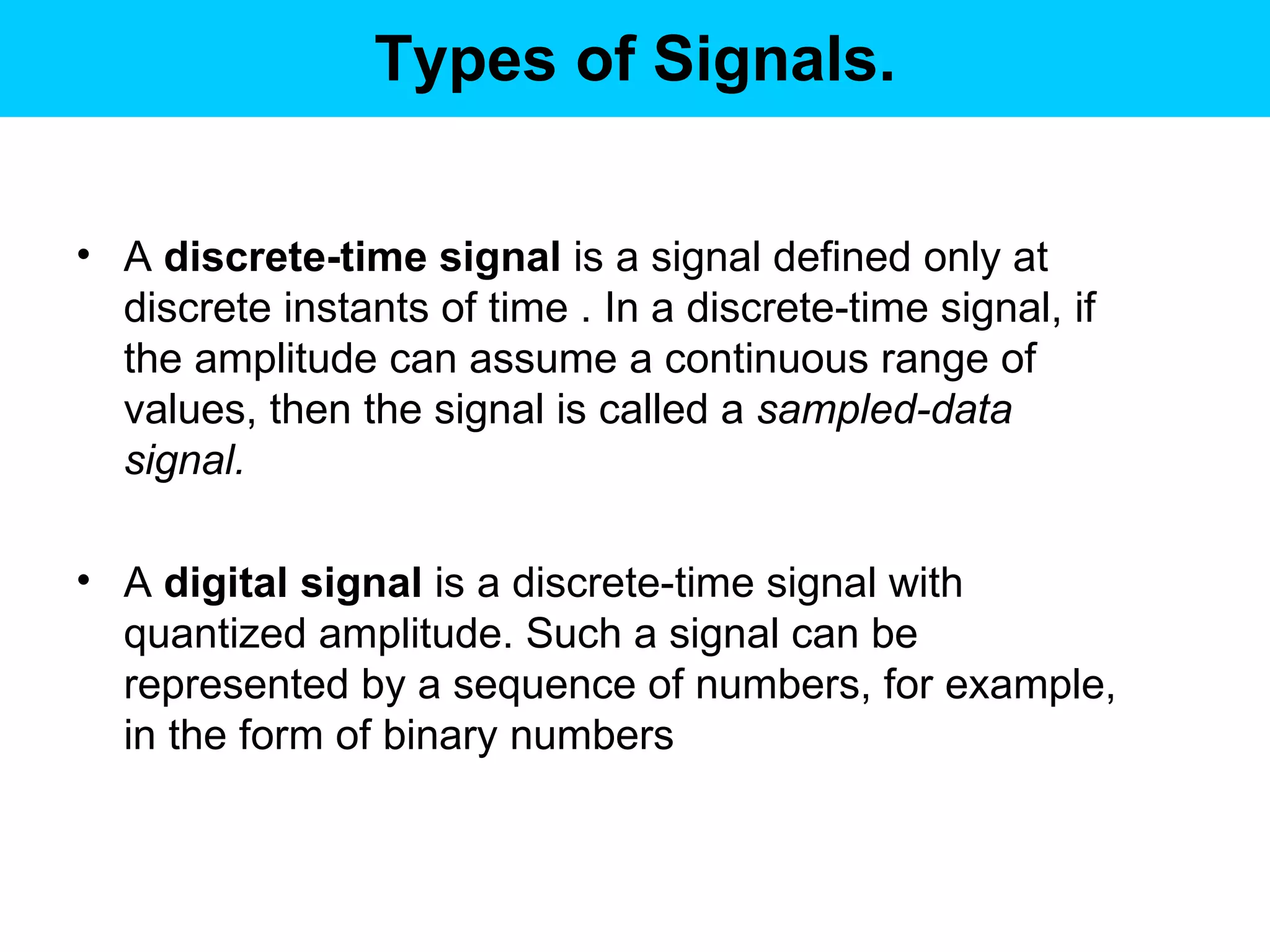 Types of Signals. A  discrete-time signal  is a signal defined only at discrete instants of time . In a discrete-time signal, if the amplitude can assume a continuous range of values, then the signal is called a  sampled-data signal.   A  digital signal  is a discrete-time signal with quantized amplitude. Such a signal can be represented by a sequence of numbers, for example, in the form of binary numbers  