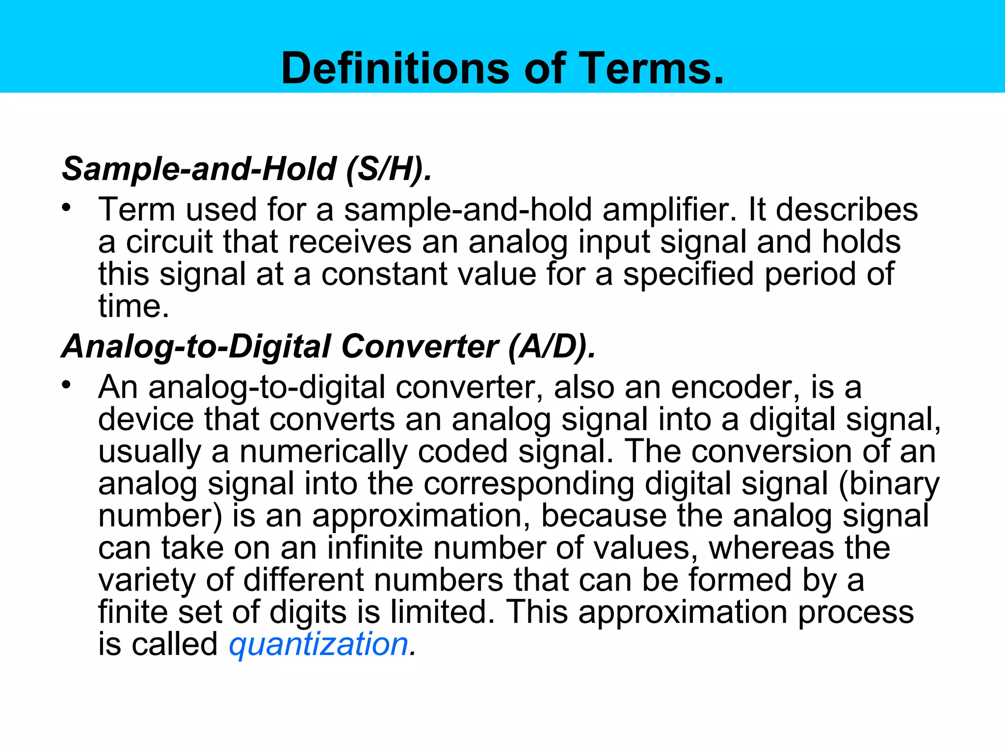 Definitions of Terms. Sample-and-Hold (S/H). Term used for a sample-and-hold amplifier. It describes a circuit that receives an analog input signal and holds this signal at a constant value for a specified period of time.  Analog-to-Digital Converter (A/D).  An analog-to-digital converter, also an encoder, is a device that converts an analog signal into a digital signal, usually a numerically coded signal. The conversion of an analog signal into the corresponding digital signal (binary number) is an approximation, because the analog signal can take on an infinite number of values, whereas the variety of different numbers that can be formed by a finite set of digits is limited. This approximation process is called  quantization .  