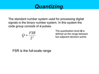 Quantizing . The standard number system used for processing digital signals is the binary number system. In this system the code group consists of  n   pulses.   FSR is the full-scale range  The quantization level  Q  is defined as the range between two adjacent decision points  