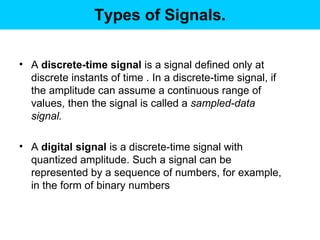 Types of Signals. A  discrete-time signal  is a signal defined only at discrete instants of time . In a discrete-time signal, if the amplitude can assume a continuous range of values, then the signal is called a  sampled-data signal.   A  digital signal  is a discrete-time signal with quantized amplitude. Such a signal can be represented by a sequence of numbers, for example, in the form of binary numbers  