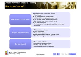 Chapter 1: What is Creative Thinking

How to be Creative?


                                 •  Broaden yourself to more than one field.
                                 •  Read widely.
                                 •  Use analogies to link things together.
                                 •  Work on different projects at the same time.
       Make new connections      •  Use visual as well as verbal representations.
                                 •  Don't work on what everyone else is doing.
                                 •  Use multiple methods.
                                 •  Find new ways of making problems soluble, e.g. by new
                                    techniques.


                                 •  Take anomalies seriously.
                                 •  Learn from failures.
        Expect the unexpected    •  Recover from failures.
                                 •  Avoid excessive attachment to your own ideas.
                                 •  Be willing to recognize and admit mistakes



                                 •  Focus on key problems.
                                 •  Be systematic and keep records.
            Be persistent        •  Confirm early, disconfirm late.
                                 •  Concentrate tenaciously on a subject.




                                       © 2010 Cosmopoint                             Slide 10 of 28   Topics
 
