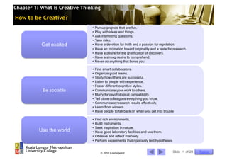 Chapter 1: What is Creative Thinking

How to be Creative?
                                •  Pursue projects that are fun.
                                •  Play with ideas and things.
                                •  Ask interesting questions.
                                •  Take risks.
           Get excited          •  Have a devotion for truth and a passion for reputation.
                                •  Have an inclination toward originality and a taste for research.
                                •  Have a desire for the gratification of discovery.
                                •  Have a strong desire to comprehend.
                                •  Never do anything that bores you

                                •  Find smart collaborators.
                                •  Organize good teams.
                                •  Study how others are successful.
                                •  Listen to people with experience.
                                •  Foster different cognitive styles.
            Be sociable         •  Communicate your work to others.
                                •  Marry for psychological compatibility.
                                •  Tell close colleagues everything you know.
                                •  Communicate research results effectively.
                                •  Learn from winners.
                                •  Have people to fall back on when you get into trouble

                                •  Find rich environments.
                                •  Build instruments.
                                •  Seek inspiration in nature.
          Use the world         •  Have good laboratory facilities and use them.
                                •  Observe and reflect intensely.
                                •  Perform experiments that rigorously test hypotheses


                                       © 2010 Cosmopoint                                 Slide 11 of 28   Topics
 