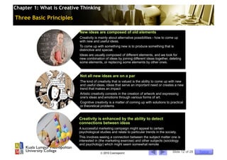 Chapter 1: What is Creative Thinking

Three Basic Principles

                           New ideas are composed of old elements
                           Creativity is mainly about alternative possibilities - how to come up
                           with new and useful ideas.
                           To come up with something new is to produce something that is
                           distinctive and special.
                           Ideas are usually composed of different elements, and we look for
                           new combination of ideas by joining different ideas together, deleting
                           some elements, or replacing some elements by other ones.



                           Not all new ideas are on a par
                           The kind of creativity that is valued is the ability to come up with new
                           and useful ideas, ideas that serve an important need or creates a new
                           trend that makes an impact
                           Artistic creativity consists in the creation of artwork and expressing
                           one's ideas and emotions through various forms of art.
                           Cognitive creativity is a matter of coming up with solutions to practical
                           or theoretical problems


                           Creativity is enhanced by the ability to detect
                           connections between ideas
                           A successful marketing campaign might appeal to certain
                           psychological studies and relate to particular trends in the society.
                           This involves seeing a connection between the subject matter one is
                           interested in (the marketing exercise) and other subjects (sociology
                           and psychology) which might seem somewhat remote

                                          © 2010 Cosmopoint                                  Slide 12 of 28   Topics
 