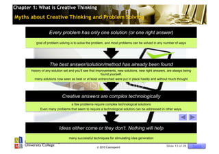 Chapter 1: What is Creative Thinking

Myths about Creative Thinking and Problem Solving

                   Every problem has only one solution (or one right answer)

          goal of problem solving is to solve the problem, and most problems can be solved in any number of ways




                   The best answer/solution/method has already been found
       history of any solution set and you'll see that improvements, new solutions, new right answers, are always being
                                                          found.yourself.
         many solutions now seen as best or at least entrenched were put in place hastily and without much thought




                            Creative answers are complex technologically
                                a few problems require complex technological solutions
             Even many problems that seem to require a technological solution can be addressed in other ways.




                          Ideas either come or they don't. Nothing will help
                                 many successful techniques for stimulating idea generation

                                                     © 2010 Cosmopoint                               Slide 13 of 28       Topics
 