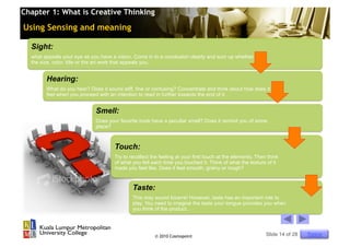 Chapter 1: What is Creative Thinking

Using Sensing and meaning

  Sight:
  what appeals your eye as you have a vision. Come in to a conclusion clearly and sum up whether it is
  the size, color, title or the art work that appeals you.


        Hearing:
        What do you hear? Does it sound stiff, fine or confusing? Concentrate and think about how does it
        feel when you proceed with an intention to read in further towards the end of it.


                             Smell:
                             Does your favorite book have a peculiar smell? Does it remind you of some
                             place?



                                      Touch:
                                      Try to recollect the feeling at your first touch at the elements. Then think
                                      of what you felt each time you touched it. Think of what the texture of it
                                      made you feel like. Does it feel smooth, grainy or rough?


                                              Taste:
                                              This may sound bizarre! However, taste has an important role to
                                              play. You need to imagine the taste your tongue provides you when
                                              you think of the product.




                                                        © 2010 Cosmopoint                                   Slide 14 of 28   Topics
 