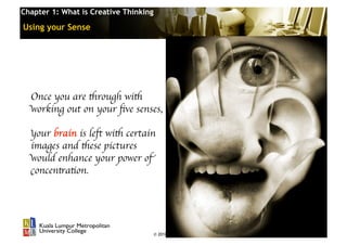 Chapter 1: What is Creative Thinking

Using your Sense




  Once you are through with 	

  working out on your ﬁve senses, 	


  your brain is left with certain 	

  images and these pictures 	

  would enhance your power of
  concentration. 	





                                       © 2010 Cosmopoint   Slide 15 of 28
 