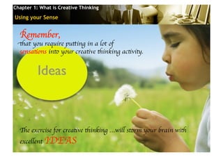 Chapter 1: What is Creative Thinking

Using your Sense


  Remember, 	

 that you require putting in a lot of 	

  sensations into your creative thinking activity. 	





  The exercise for creative thinking …will storm your brain with
  excellent IDEAS 	

                                       © 2010 Cosmopoint   Slide 16 of 28
 