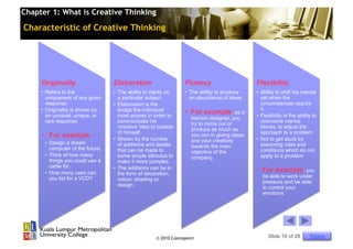 Chapter 1: What is Creative Thinking

Characteristic of Creative Thinking




     Originality                   Elaboration                      Fluency                     Flexibility
     •  Refers to the              •  The ability to clarify on     •  The ability to produce   •  ability to shift his mental
        uniqueness of any given       a particular subject.            an abundance of ideas       set when the
        response.                  •  Elaboration is the                                           circumstances require
     •  Originality is shown by       bridge the individual                                        it.
        an unusual, unique, or        must access in order to
                                                                    •  For example, as a        •  Flexibility is the ability to
                                                                      fashion designer, you
        rare response                 communicate his                 try to come out or           overcome mental
                                      ‘creative’ idea to outside      produce as much as           blocks, to adjust the
                                      of himself.                                                  approach to a problem
     •  For example                •  Shown by the number
                                                                      you can in giving ideas
                                                                                                •  Not to get stuck by
      •  Design a dream                                               and your creativity
                                      of additions and details        towards the main             assuming rules and
         computer of the future.      that can be made to                                          conditions which do not
                                                                      objective of the
      •  Think of how many            some simple stimulus to         company.                     apply to a problem
         things you could use a       make it more complex.
         cable for.                •  The additions can be in
      •  How many uses can            the form of decoration,
                                                                                                •  For example, you
         you list for a VCD?                                                                       be able to work under
                                      colour, shading or                                           pressure and be able
                                      design.                                                      to control your
                                                                                                   emotions




                                                       © 2010 Cosmopoint                              Slide 18 of 28        Topics
 