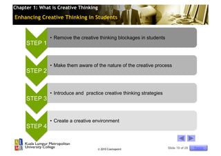 Chapter 1: What is Creative Thinking

Enhancing Creative Thinking in Students


               •  Remove the creative thinking blockages in students
     STEP 1


               •  Make them aware of the nature of the creative process
     STEP 2


               •  Introduce and practice creative thinking strategies
     STEP 3


               •  Create a creative environment
     STEP 4


                                       © 2010 Cosmopoint                Slide 19 of 28   Topics
 
