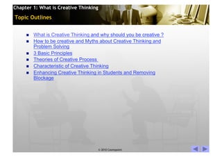 Chapter 1: What is Creative Thinking

Topic Outlines


         What is Creative Thinking and why should you be creative ?
         How to be creative and Myths about Creative Thinking and
          Problem Solving
         3 Basic Principles
         Theories of Creative Process
         Characteristic of Creative Thinking
         Enhancing Creative Thinking in Students and Removing
          Blockage




                                       © 2010 Cosmopoint               Slide 2 of 28
 