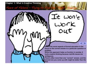 Chapter 1: What is Creative Thinking

Fears of Failure - Trying to Find the “Right” Answer!




                                              One of the worst aspects of formal education is the
                                              focus on the correct answer to a particular question or
                                              problem.
                                              While this approach helps us function in society, it
                                              hurts creative thinking because real-life issues are
                                              ambiguous.
                                              There’s often more than one “correct” answer, and the
                                              second one you come up with might be better than the
                                              first.
                                       © 2010 Cosmopoint                       Slide 22 of 28
 