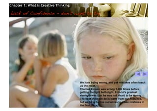 Chapter 1: What is Creative Thinking

Lack of Confidence - don’t want to try!




                                                  We hate being wrong, and yet mistakes often teach
                                                  us the most.
                                                  Thomas Edison was wrong 1,800 times before
                                                  getting the light bulb right. Edison’s greatest
                                                  strength was that he was not afraid to be wrong.
                                                  The best thing we do is learn from our mistakes,
                                                  but we have to free ourselves to make mistakes in
                                                  the first place.
                                       © 2010 Cosmopoint                           Slide 23 of 28
 