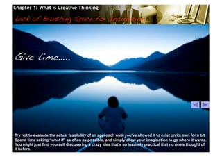 Chapter 1: What is Creative Thinking

Lack of Breathing Space for Incubation!




Give time…..!




Try not to evaluate the actual feasibility of an approach until you’ve allowed it to exist on its own for a bit.
Spend time asking “what if” as often as possible, and simply allow your imagination to go where it wants.
You might just find yourself discovering a crazy idea that’s so insanely practical that no one’s thought of
it before.                                       © 2010 Cosmopoint                       Slide 25 of 28
 