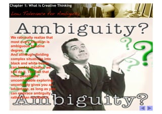 Chapter 1: What is Creative Thinking

Low Tolerance for Ambiguity!



We rationally realize that
most every situation is
ambiguous to some
degree.
And although dividing
complex situations into
black and white boxes
can lead to disaster, we
still do it. The fact that
most people are
uncomfortable exploring
uncertainty gives you an
advantage, as long as you
can embrace ambiguity
rather than run from it.


                                       © 2010 Cosmopoint   Slide 26 of 28
 