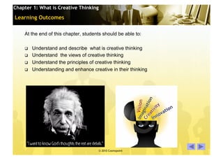 Chapter 1: What is Creative Thinking

Learning Outcomes

    At the end of this chapter, students should be able to:

        Understand and describe what is creative thinking
        Understand the views of creative thinking
        Understand the principles of creative thinking
        Understanding and enhance creative in their thinking




                                       © 2010 Cosmopoint        Slide 3 of 28
 