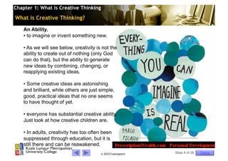 Chapter 1: What is Creative Thinking

What is Creative Thinking?

    An Ability.
    •  to imagine or invent something new.

    •  As we will see below, creativity is not the
    ability to create out of nothing (only God
    can do that), but the ability to generate
    new ideas by combining, changing, or
    reapplying existing ideas.

    •  Some creative ideas are astonishing
    and brilliant, while others are just simple,
    good, practical ideas that no one seems
    to have thought of yet.

    •  everyone has substantial creative ability.
    Just look at how creative children are.

    •  In adults, creativity has too often been
    suppressed through education, but it is
    still there and can be reawakened.
                                          © 2010 Cosmopoint   Slide 4 of 28   Topics
 