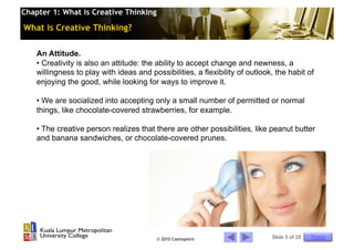Chapter 1: What is Creative Thinking

What is Creative Thinking?

    An Attitude.
    •  Creativity is also an attitude: the ability to accept change and newness, a
    willingness to play with ideas and possibilities, a flexibility of outlook, the habit of
    enjoying the good, while looking for ways to improve it.

    •  We are socialized into accepting only a small number of permitted or normal
    things, like chocolate-covered strawberries, for example.

    •  The creative person realizes that there are other possibilities, like peanut butter
    and banana sandwiches, or chocolate-covered prunes.




                                          © 2010 Cosmopoint                   Slide 5 of 28   Topics
 