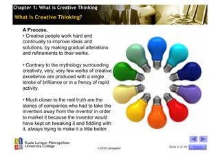 Chapter 1: What is Creative Thinking

What is Creative Thinking?

    A Process.
    •  Creative people work hard and
    continually to improve ideas and
    solutions, by making gradual alterations
    and refinements to their works.

    •  Contrary to the mythology surrounding
    creativity, very, very few works of creative
    excellence are produced with a single
    stroke of brilliance or in a frenzy of rapid
    activity.

    •  Much closer to the real truth are the
    stories of companies who had to take the
    invention away from the inventor in order
    to market it because the inventor would
    have kept on tweaking it and fiddling with
    it, always trying to make it a little better.


                                         © 2010 Cosmopoint   Slide 6 of 28   Topics
 