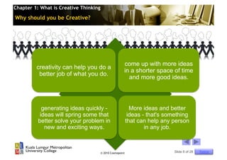 Chapter 1: What is Creative Thinking

Why should you be Creative?




                                                       come up with more ideas
         creativity can help you do a
                                                       in a shorter space of time
          better job of what you do.
                                                         and more good ideas.




            generating ideas quickly -                       More ideas and better
           ideas will spring some that                      ideas - that's something
          better solve your problem in                     that can help any person
             new and exciting ways.                                in any job.



                                       © 2010 Cosmopoint                      Slide 8 of 28   Topics
 