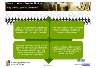 Chapter 1: What is Creative Thinking

Why should you be Creative?




          Each of us has creative talents that          Most often people who believe that
         reflect our individual personality and           they are creative will achieve
          experiences in pursuing creativity.                 success in their career




         achieving creativity, be able to think
         positively and have a good attitude             A positive attitude and mindset for
                                                        beneficial change guides your brain
           for example willing to learn new                and energy toward getting the
            things to improve your level of                      results your desire.
             knowledge and educational.




                                         © 2010 Cosmopoint                        Slide 9 of 28   Topics
 