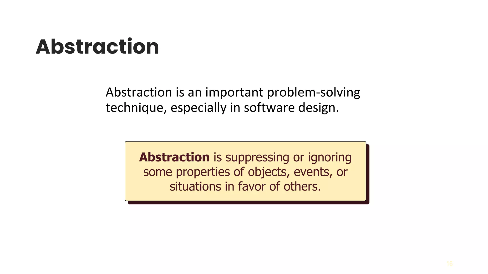 16
Abstraction
Abstraction is an important problem-solving
technique, especially in software design.
Abstraction is suppressing or ignoring
some properties of objects, events, or
situations in favor of others.
 