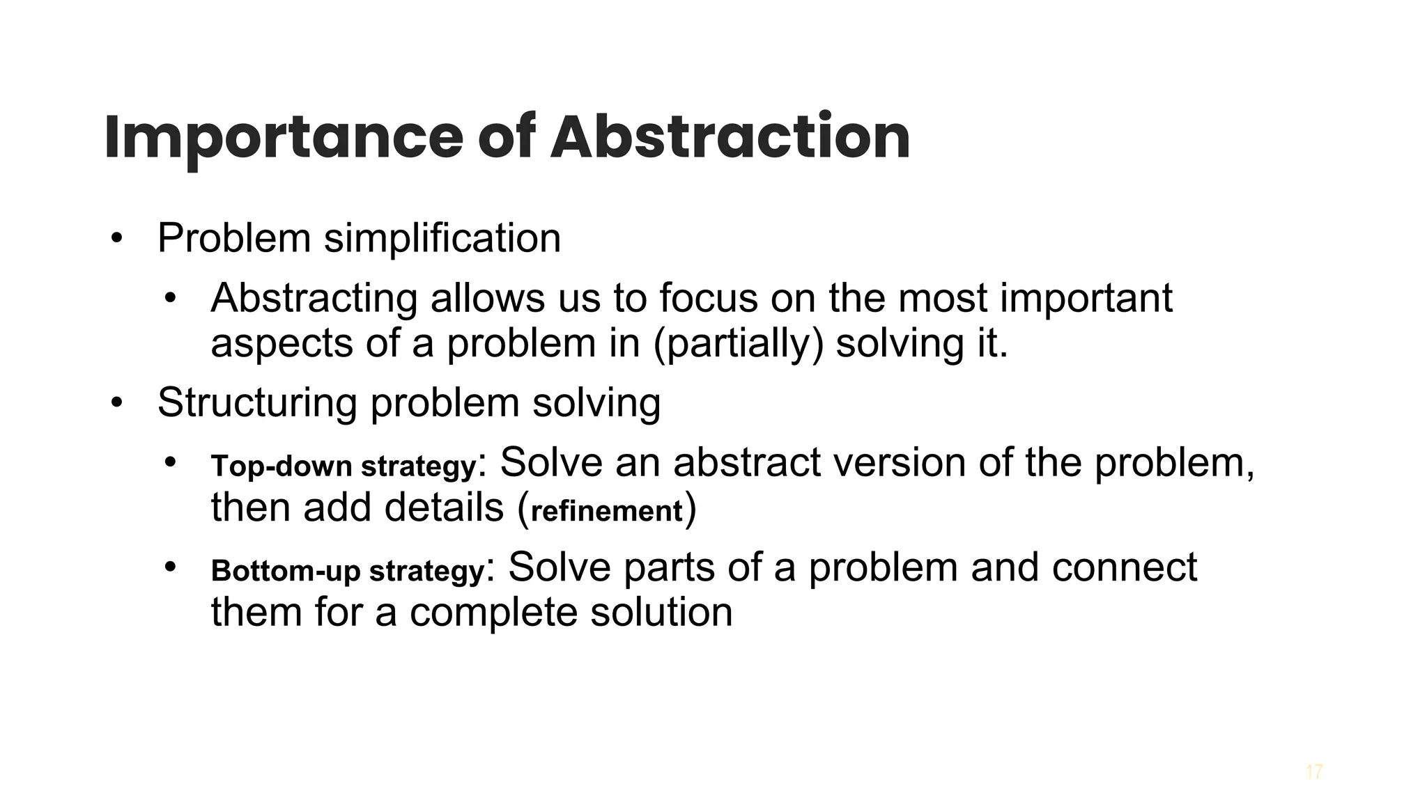 17
Importance of Abstraction
• Problem simplification
• Abstracting allows us to focus on the most important
aspects of a problem in (partially) solving it.
• Structuring problem solving
• Top-down strategy: Solve an abstract version of the problem,
then add details (refinement)
• Bottom-up strategy: Solve parts of a problem and connect
them for a complete solution
 