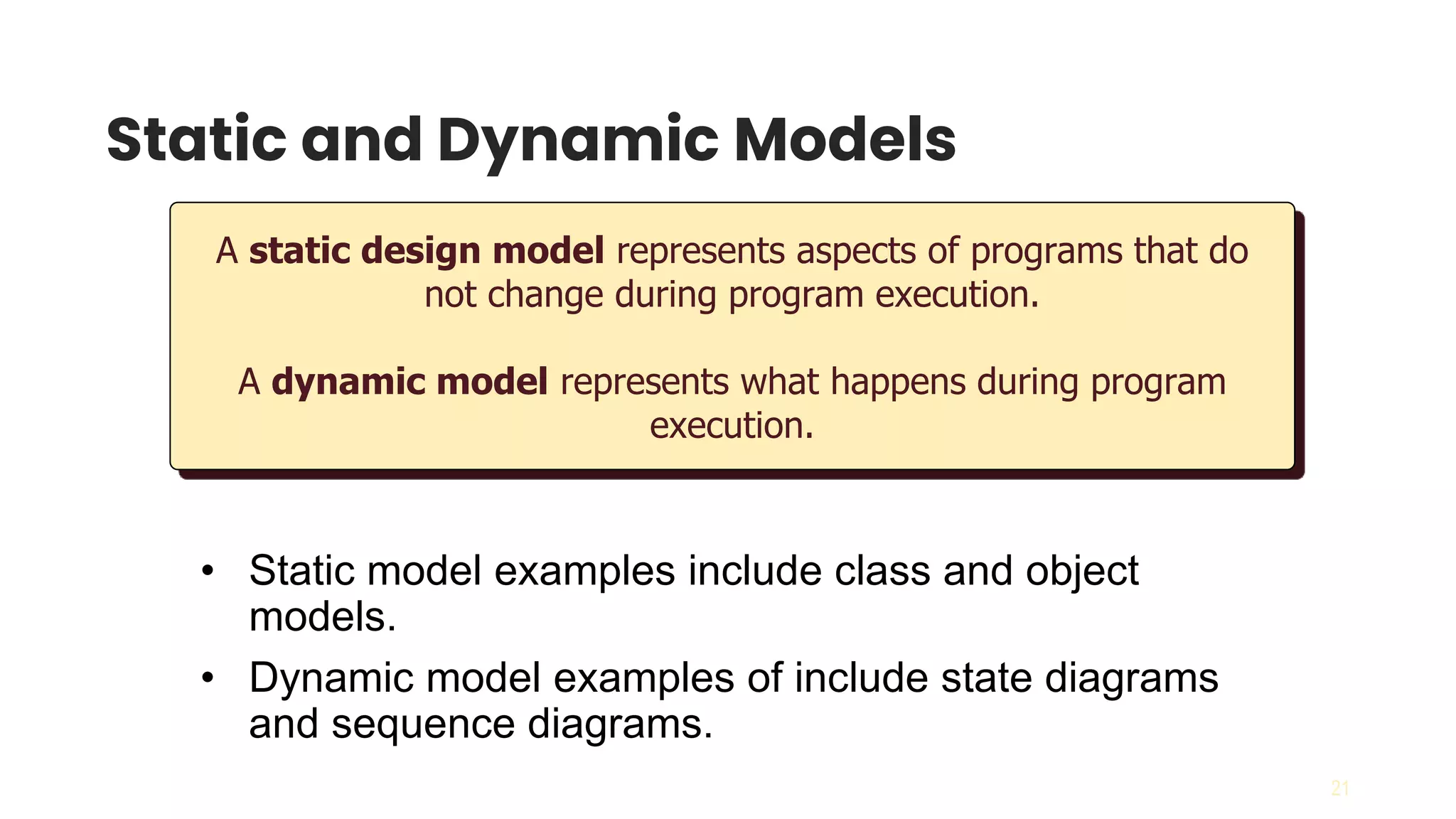 21
Static and Dynamic Models
A static design model represents aspects of programs that do
not change during program execution.
A dynamic model represents what happens during program
execution.
• Static model examples include class and object
models.
• Dynamic model examples of include state diagrams
and sequence diagrams.
 