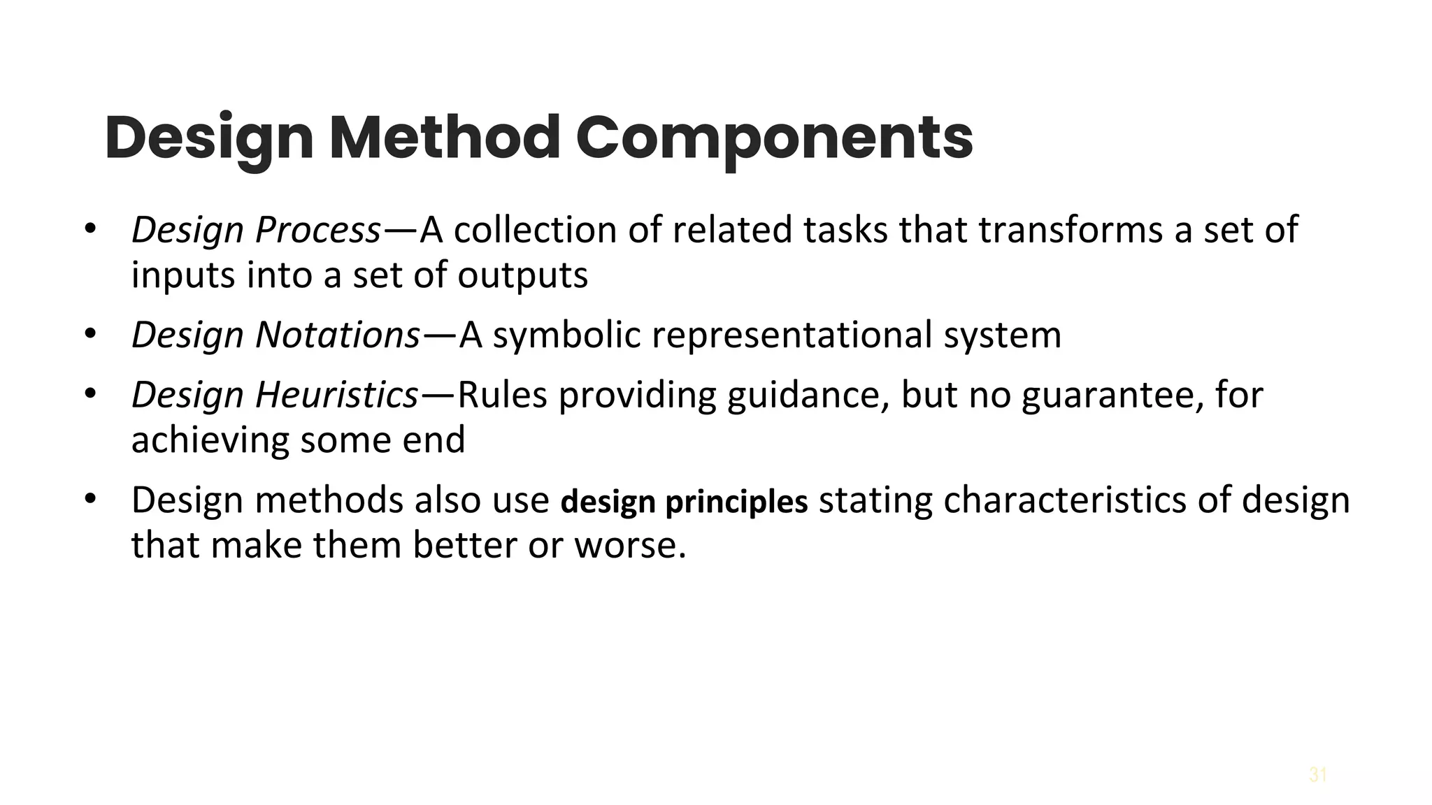 31
Design Method Components
• Design Process—A collection of related tasks that transforms a set of
inputs into a set of outputs
• Design Notations—A symbolic representational system
• Design Heuristics—Rules providing guidance, but no guarantee, for
achieving some end
• Design methods also use design principles stating characteristics of design
that make them better or worse.
 