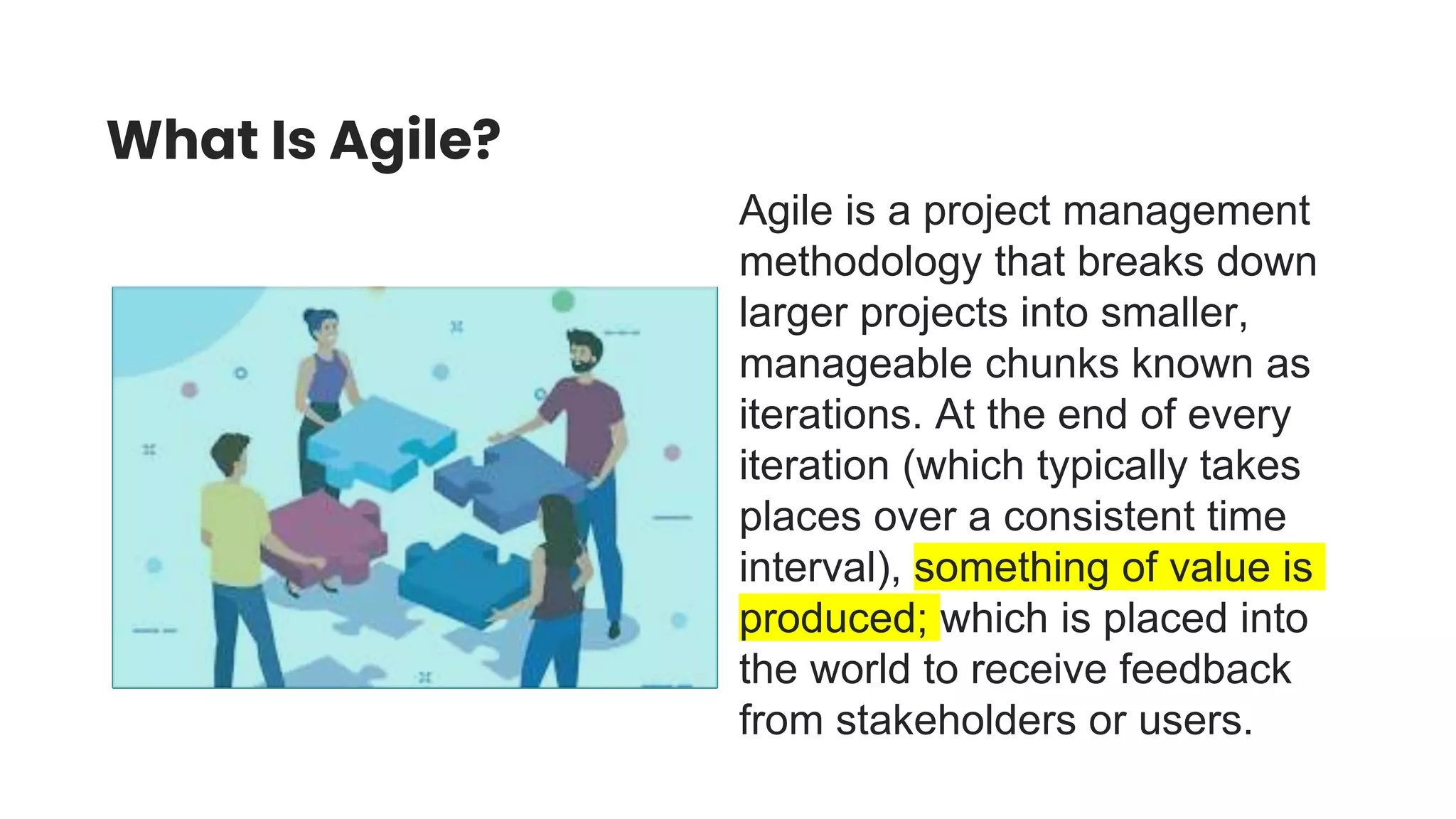 What Is Agile?
Agile is a project management
methodology that breaks down
larger projects into smaller,
manageable chunks known as
iterations. At the end of every
iteration (which typically takes
places over a consistent time
interval), something of value is
produced; which is placed into
the world to receive feedback
from stakeholders or users.
 