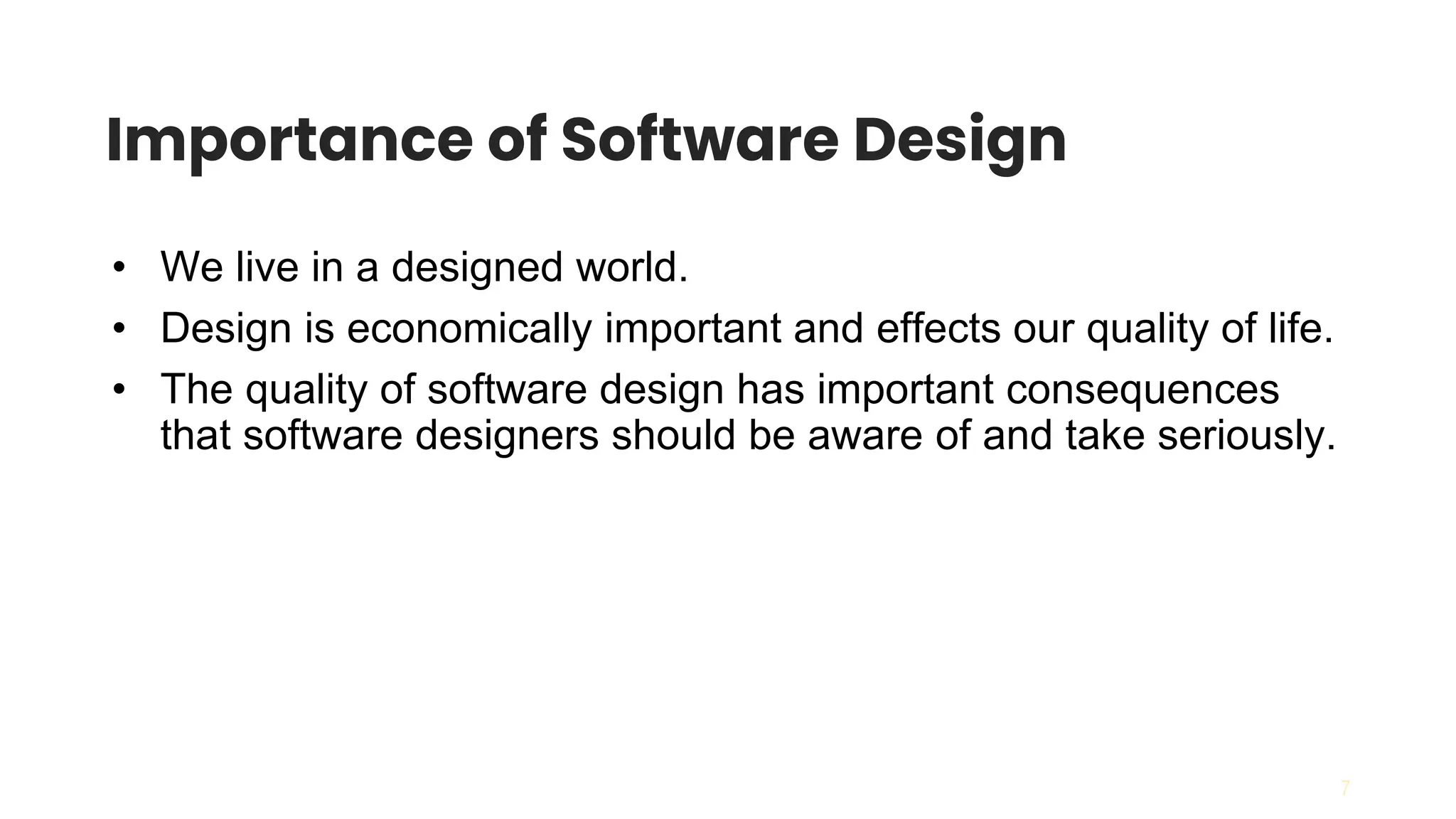 7
Importance of Software Design
• We live in a designed world.
• Design is economically important and effects our quality of life.
• The quality of software design has important consequences
that software designers should be aware of and take seriously.
 