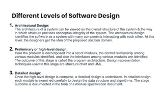 Different Levels of Software Design
1. Architectural Design:
The architecture of a system can be viewed as the overall structure of the system & the way
in which structure provides conceptual integrity of the system. The architectural design
identifies the software as a system with many components interacting with each other. At this
level, the designers get the idea of the proposed solution domain.
2. Preliminary or high-level design:
Here the problem is decomposed into a set of modules, the control relationship among
various modules identified, and also the interfaces among various modules are identified.
The outcome of this stage is called the program architecture. Design representation
techniques used in this stage are structure chart and UML.
3. Detailed design:
Once the high-level design is complete, a detailed design is undertaken. In detailed design,
each module is examined carefully to design the data structure and algorithms. The stage
outcome is documented in the form of a module specification document.
 