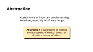 16
Abstraction
Abstraction is an important problem-solving
technique, especially in software design.
Abstraction is suppressing or ignoring
some properties of objects, events, or
situations in favor of others.
 