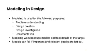 19
Modeling in Design
• Modeling is used for the following purposes:
• Problem understanding
• Design creation
• Design investigation
• Documentation
• Modeling work because models abstract details of the target.
• Models can fail if important and relevant details are left out.
 