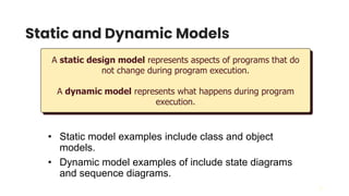 21
Static and Dynamic Models
A static design model represents aspects of programs that do
not change during program execution.
A dynamic model represents what happens during program
execution.
• Static model examples include class and object
models.
• Dynamic model examples of include state diagrams
and sequence diagrams.
 