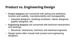 22
Product vs. Engineering Design
• Product designers are concerned with styling and aesthetics,
function and usability, manufacturability and manageability.
• Industrial designers, (building) architects, interior designers,
graphic designers, etc.
• Engineering designers are concerned with technical mechanisms
and workings.
• Structural, mechanical, chemical, and electrical engineers
• Design teams often include both product and engineering
designers.
 