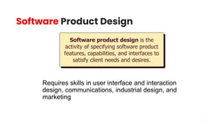 23
Software Product Design
Requires skills in user interface and interaction
design, communications, industrial design, and
marketing
Software product design is the
activity of specifying software product
features, capabilities, and interfaces to
satisfy client needs and desires.
 