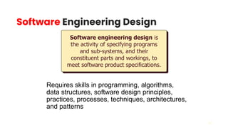 24
Software Engineering Design
Requires skills in programming, algorithms,
data structures, software design principles,
practices, processes, techniques, architectures,
and patterns
Software engineering design is
the activity of specifying programs
and sub-systems, and their
constituent parts and workings, to
meet software product specifications.
 