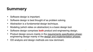 28
Summary
• Software design is important.
• Software design is best thought of as problem solving.
• Abstraction is a fundamental design technique.
• Modeling (which relies on abstraction) is a basic design tool.
• Software design comprises both product and engineering design.
• Product design occurs mainly in the requirements specification phase;
engineering design mainly in the design and implementation phases.
• OO analysis and design methods are now dominant.
 
