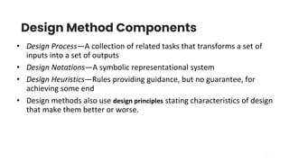 31
Design Method Components
• Design Process—A collection of related tasks that transforms a set of
inputs into a set of outputs
• Design Notations—A symbolic representational system
• Design Heuristics—Rules providing guidance, but no guarantee, for
achieving some end
• Design methods also use design principles stating characteristics of design
that make them better or worse.
 