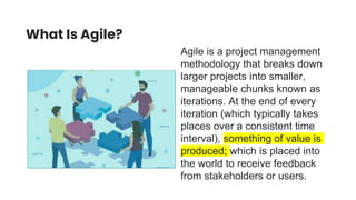 What Is Agile?
Agile is a project management
methodology that breaks down
larger projects into smaller,
manageable chunks known as
iterations. At the end of every
iteration (which typically takes
places over a consistent time
interval), something of value is
produced; which is placed into
the world to receive feedback
from stakeholders or users.
 