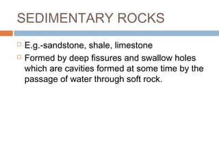 SEDIMENTARY ROCKS



E.g.-sandstone, shale, limestone
Formed by deep fissures and swallow holes
which are cavities formed at some time by the
passage of water through soft rock.

 
