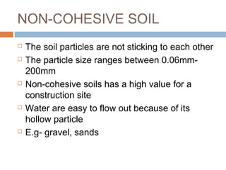 NON-COHESIVE SOIL









The soil particles are not sticking to each other
The particle size ranges between 0.06mm200mm
Non-cohesive soils has a high value for a
construction site
Water are easy to flow out because of its
hollow particle
E.g- gravel, sands

 