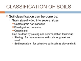 CLASSIFICATION OF SOILS


Soil classification can be done by:


Grain size-divided into several sizes
 Coarse

grain non-cohesive
 Fined grained cohesive
 Organic soil
Can be done by sieving and sedimentation technique
- Sieving : for non-cohesive soil such as gravel and
sand
- Sedimentation : for cohesive soil such as clay and silt

 