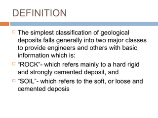 DEFINITION






The simplest classification of geological
deposits falls generally into two major classes
to provide engineers and others with basic
information which is:
“ROCK”- which refers mainly to a hard rigid
and strongly cemented deposit, and
“SOIL”- which refers to the soft, or loose and
cemented deposis

 