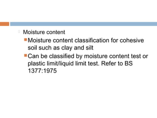 

Moisture content
 Moisture

content classification for cohesive
soil such as clay and silt
 Can be classified by moisture content test or
plastic limit/liquid limit test. Refer to BS
1377:1975

 