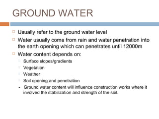 GROUND WATER





Usually refer to the ground water level
Water usually come from rain and water penetration into
the earth opening which can penetrates until 12000m
Water content depends on:
Surface slopes/gradients
 Vegetation
 Weather
 Soil opening and penetration
- Ground water content will influence construction works where it
involved the stabilization and strength of the soil.


 